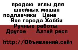 продаю  иглы для швейных машин, подплечики › Цена ­ 100 - Все города Хобби. Ручные работы » Другое   . Алтай респ.